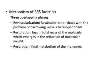 • Mechanism of BRS function
Three overlapping phases
– Revascularization; Revascularization deals with the
problem of narrowing vessels to re-open them
– Restoration; loss in total mass of the molecule
which emerges in the reduction of molecular
weight.
– Resorption; final metabolism of the monomer.
 