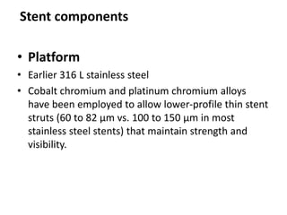 • Platform
• Earlier 316 L stainless steel
• Cobalt chromium and platinum chromium alloys
have been employed to allow lower-profile thin stent
struts (60 to 82 μm vs. 100 to 150 μm in most
stainless steel stents) that maintain strength and
visibility.
Stent components
 