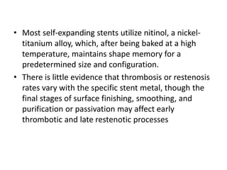 • Most self-expanding stents utilize nitinol, a nickel-
titanium alloy, which, after being baked at a high
temperature, maintains shape memory for a
predetermined size and configuration.
• There is little evidence that thrombosis or restenosis
rates vary with the specific stent metal, though the
final stages of surface finishing, smoothing, and
purification or passivation may affect early
thrombotic and late restenotic processes
 