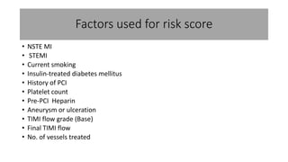 Factors used for risk score 
• NSTE MI 
• STEMI 
• Current smoking 
• Insulin-treated diabetes mellitus 
• History of PCI 
• Platelet count 
• Pre-PCI Heparin 
• Aneurysm or ulceration 
• TIMI flow grade (Base) 
• Final TIMI flow 
• No. of vessels treated 
 