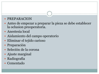  PREPARACION
 Antes de empezar a preparar la pieza se debe establecer
la oclusion preoperatoria.
 Anestesia local
 Aislamiento del campo operatorio
 Eliminar el tejido carioso
 Preparación
 Seleción de la corona
 Ajuste marginal
 Radiografia
 Cementado
 