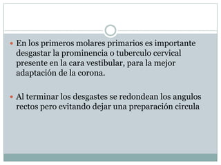  En los primeros molares primarios es importante
desgastar la prominencia o tuberculo cervical
presente en la cara vestibular, para la mejor
adaptación de la corona.
 Al terminar los desgastes se redondean los angulos
rectos pero evitando dejar una preparación circula
 