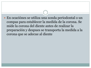  En ocaciónes se utiliza una sonda periodontal o un
compas para establecer la medida de la corona. Se
mide la corona del diente antes de realizar la
preparación y despues se transporta la medida a la
corona que se adecue al diente
 