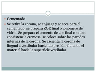  Cementado
 Se retira la corona, se enjuaga y se seca para el
cementado, se prepara ZOE final o ionomero de
vidrio. Se prepara el cemento de zoe final con una
consistencia cremosa, se coloca sobre las paredes
internas de la corona. Se ascienta la corona de
lingual a vestibular haciendo presión, fluiendo el
material hacia la superficie vestibular
 