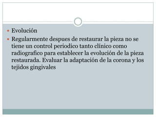 Evolución
 Regularmente despues de restaurar la pieza no se
tiene un control periodico tanto clínico como
radiografico para establecer la evolución de la pieza
restaurada. Evaluar la adaptación de la corona y los
tejidos gingivales
 