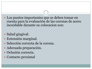  Los puntos importantes que se deben tomar en
cuenta para la evaluación de las coronas de acero
inoxidable durante su colocacion son:
 Salud gingival.
 Extensión marginal.
 Selección correcta de la corona.
 Adecuada preparación.
 Oclusión correcta.
 Contacto proximal
 
