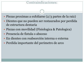 Contraindicaciones:
 Piezas proximas a exfoliarse (2/3 partes de la raiz)
 Dientes que no pueden ser restaurados por perdida
de estructura dentaria
 Piezas con movilidad (Fisiologica & Patologica)
 Presencia de fistula o absceso
 En dientes con reabsorción interna o externa
 Perdida importante del perimetro de arco
 
