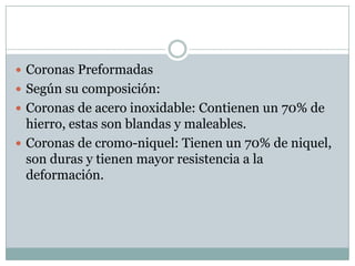  Coronas Preformadas
 Según su composición:
 Coronas de acero inoxidable: Contienen un 70% de
hierro, estas son blandas y maleables.
 Coronas de cromo-niquel: Tienen un 70% de niquel,
son duras y tienen mayor resistencia a la
deformación.
 