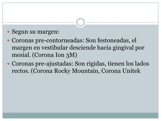  Segun su margen:
 Coronas pre-contorneadas: Son festoneadas, el
margen en vestibular desciende hacia gingival por
mesial. (Corona Ion 3M)
 Coronas pre-ajustadas: Son rigidas, tienen los lados
rectos. (Corona Rocky Mountain, Corona Unitek
 