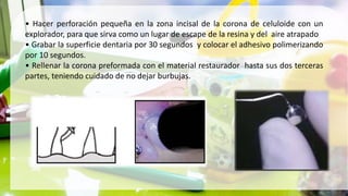 • Hacer perforación pequeña en la zona incisal de la corona de celuloide con un
explorador, para que sirva como un lugar de escape de la resina y del aire atrapado
• Grabar la superficie dentaria por 30 segundos y colocar el adhesivo polimerizando
por 10 segundos.
• Rellenar la corona preformada con el material restaurador hasta sus dos terceras
partes, teniendo cuidado de no dejar burbujas.
 
