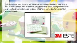 Están diseñados para la utilización de incisivos anteriores deciduos como matriz
para la colocación de resinas compuestas autopolimerizables o fotopolimerizables.
La presentación, en esta marca, es de un estuche en forma de charola, de fácil
almacenamiento.
 