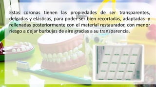 Estas coronas tienen las propiedades de ser transparentes,
delgadas y elásticas, para poder ser bien recortadas, adaptadas y
rellenadas posteriormente con el material restaurador, con menor
riesgo a dejar burbujas de aire gracias a su transparencia.
 
