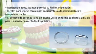 • Resistencia adecuada que permite su fácil manipulación.
• Ideales para usarse con resinas compuestas autopolimerizables y
fotopolimerizables.
• El estuche de coronas tiene un diseño único en forma de charola apilable
para un almacenamiento fácil y práctico.
 