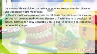 Las coronas de celuloide con resina se pueden colocar con dos técnicas:
una tradicional y otra modificada.
La técnica modificada para coronas de celuloide con resina se crea a causa
de que las coronas tradicionales tienden a fracturarse o a desalojar el
diente, además son muy aceptables en lo que se refiere a la respuesta
periodontal y pulpa.
 