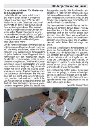 Kindergarten von zu Hause
Oster-Mitmach-Ideen für Kinder aus
dem Kindergarten
„Hallo liebe Kinder, heute lade ich euch
ein, mit mir einen kleinen Hasengarten
zu bauen. Auf dem langen Weg zu allen
Kindern braucht der Osterhase manchmal
einen Platz, an dem er sich ausruhen und
dann weiterhoppeln kann. Alles, was wir
für den Hasengarten brauchen, finden wir
in der Natur. Also zieht euch eine warme
Jacke und eure Gummistiefel an. Auf geht’s
in den Wald. Wir brauchen Moos, damit der
Hasengarten weich und kuschelig wird…….,
liebe Grüße eure Marie“
Um die Familien in dieser schwierigen Zeit zu
unterstützen und Langeweile und „Lagerkol-
ler“ ein wenig abzufedern, haben die Erzie-
herinnen des evangelischen Kindergartens
für jedes Kind eine bunte Mappe mit Unter-
nehmungen wie den Hasengarten bauen,
Geschichten, Experimenten, fertig vorberei-
teten Bastelangeboten, Tütchen mit Kresse-
samenzumEinsäen,Backrezeptenundvieles
mehr vorbereitet. An jedem Tag können die
Kinder mit ihren Eltern die Mappe durch-
schauen, ein kleines Angebot herausnehmen
und zusammen aktiv werden. Ein Wochen-
plan lädt ein, nicht alles auf einmal zu ma-
chen, sondern nach und nach und in Ruhe.
Der Plan erinnert an die täglichen Treffen der
Kinder in ihren Kindergartengruppen, wo zu-
sammen vorgelesen, gebastelt, erzählt und
Feste gefeiert werden. Die Familien sind ein-
geladen, ein Foto von den gemeinsamen Ak-
tivitäten und Kunstwerken zu machen und es
dem Kindergarten zukommen zu lassen. Die
Erzieherinnen möchten auf diesem Weg mit
den Familien in Kontakt bleiben.
Die Elternvertreter*innen halfen bei der Ver-
teilung. Sie achteten darauf, dass es nicht zu
Kontakten kommt. Die Mappen wurden an-
gekündigt und an die Haustür gelegt. Nun
kommen die ersten Bilder von den Kindern,
die zu Hause malen, basteln, ein Osterhasen-
gärtchen anlegen usw. in der Kita an, verbun-
den mit vielen lieben Rückmeldungen der
Eltern.
Durch die Schließung des Kindergartens auf-
grund der Corona Pandemie sind die Kinder
zu Hause. Auch die Spielplätze sind gesperrt.
Die Kontakte der Kinder untereinander sind
auf ein Mindestmaß zurückgefahren. Wo
Nähe und Zuwendung in den Familien, im
Kindergarten und im Freundeskreis wichtig
waren, ist nun Distanz eine Form der Verant-
wortung und Fürsorge füreinander.
Die Erzieherinnen hoffen mit der kleinen Ak-
tion, dass es gelingt, in diesen schwierigen
Zeiten zusammen zu bleiben und die Fami-
lien zu unterstützen - in der Zuversicht, dass
irgendwann die Krise überstanden ist und bis
dahin alle gesund bleiben.
Mariette Brunner-Bast
 