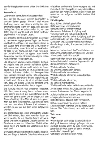 ser der Erstgeborene unter vielen Geschwistern
sei.
Kurzandacht
„Wer Ostern kennt, kann nicht verzweifeln“
Das hat der Theologe Dietrich Bonhoeffer in
dunklen Zeiten gesagt. Warum? Weil Ostern
Hoffnung macht! An diesem wichtigsten aller
christlichen Feste feiern wir: dass Jesus den Tod
besiegt hat. Dass er auferstanden ist, von den
Toten erweckt wurde, und uns damit Hoffnung
gegeben hat – auf ewiges Leben.
Das Osterfest steht damit im krassen Gegensatz
zu den 40 vorangegangenen Tagen der Fasten-
und Bußzeit. 40 Tage – so lange fastete Jesus in
der Wüste, fand sich selbst und Gott, bevor er
sich aufmachte, seine Botschaft zu verkünden.
40 Tage für uns heute, um auf etwas zu verzich-
ten und sich dadurch das eigene Leben wieder
bewusst zu machen. Um über das eigene Leben
nachzudenken – und über Gott.
„Es ist wie ein Wunder, wenn morgens die Son-
ne aufgeht und wir wieder aufstehen dürfen.
Erst wenn man einmal nicht aufstehen kann,
spürt man, wie quälend es ist, liegenbleiben zu
müssen. Aufstehen dürfen, sich bewegen kön-
nen, frei sein, nicht auf fremde Hilfe angewiesen
sein – welch eine Gnade, die uns täglich neu ge-
schenkt wird. Denn es ist nicht selbstverständ-
lich, dass uns dieses Geschenk gemacht wird.
Wer krank ist, kann ein Lied davon singen.
Die Ahnung dessen, was aufstehen bedeutet,
hilft dazu, eine Ahnung davon zu bekommen,
was Ostern, das Fest der Auferstehung meint.
Denn hier geht es zuvor um ein Liegen, das den
Namen Tod trägt. Kein Mensch kann aus eigener
Kraft aus dem Tod aufstehen. Aus dem Tod kann
man nur von einer äußeren Kraft auferweckt
werden, so wie wir aus dem Schlaf aufgeweckt
werden.
Das allerdings ist der schier unglaubliche Glaube
der Christenheit, dass Jesus von den Toten er-
weckt wurde. Diesen Glauben haben wir Men-
schen uns nicht ausgedacht. Dieser Glaube ist ein
Geschenk, so wie das Leben Jesu Christi selber,
seine Taten und Worte ein Geschenk an diese
Welt sind.
DeswegenistOsterneinFestdesJubels,desDan-
kes, des Singens. Wie die Osterfeuer den Abend
erleuchten und wie die Sonne morgens neu mit
ihrem hellen Licht aufgeht, so möge dieser Oster-
glaube an den Auferstandenen in den Herzen der
Menschen neu aufgehen und Licht in diese Welt
bringen.“
Fürbittengebet
Gott, du hast die Welt geschaffen.
Dafür waren wir immer dankbar.
Darauf haben wir immer vertraut,
dass wir ein Teil deiner Schöpfung sind,
von dir gewollt und zu Gutem bestimmt.
Jetzt erleben wir, dass deine Schöpfung auch ein
anderes Gesicht hat. Wir erleben, wie klein wir
Menschen sind. Manche von uns haben Stun-
den der Angst erlebt, Stunden der Unsicherheit
und Sorge.
Menschen haben durch das Virus ihr Leben ver-
loren, ihre Angehörigen, ihre Existenz. Und der
Schrecken ist noch nicht vorbei.
Dennoch hoffen wir auf dich, Gott, halten an dir
fest und bitten dich um deine Gegenwart in all
diesen schlimmen Erfahrungen.
Wir bitten für die Familien,
die um ihre Angehörigen bangen.
Wir bitten für die Verstorbenen.
Wir bitten für die Menschen in den Kranken-
häusern.
Wir bitten für die Menschen,
die vor dem Nichts stehen.
Wir bitten für die vielen Helferinnen und Helfer.
An dir halten wir uns fest, Gott, gerade, wenn
uns der Boden unter den Füssen wegrutscht.
Auf dich hoffen wir, in allem, was wir erleben,
ertragen, durchmachen müssen.
Begleite du uns, dass wir nicht verzweifeln.
Hilf uns, aufeinander zu achten, richtige
Entscheidungen zu treffen und zu helfen, wo wir
können. Wer Ostern kennt, kann nicht verzwei-
feln.
Vater unser
Segen
Wenn du dich klein fühlst, dann mache Gott
dich groß. Wenn du in Angst gefangen bist, ma-
che Gott dich los. Wenn du nicht weiter weißt,
gebe Gott dir Mut. Wenn dir etwas weh tut,
mache Gott es wieder gut.
Gott segne und behüte dich. Amen
 