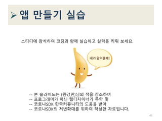  앱 만들기 실습
40
스터디에 참석하여 코딩과 함께 실습하고 실력을 키워 보세요.
-- 본 슬라이드는 (원강민)님의 책을 참조하여
-- 프로그래머가 아닌 웹디자이너가 독학 및
-- 코로나SDK 한국커뮤니티의 도움을 받아
-- 코로나SDK의 저변확대를 위하여 작성한 자료입니다.
 