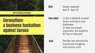 Coronathon:
a business hackathon
against Corona
Date Easter weekend:
April 9 - April 13
Goal Develop real solutions for
businesses struggling
with Corona crisis
Your value 1) Get a skilled & curated
teams working on your
challenges
2) Help your people,
customers, and suppliers
3) Free to take part
Call for Challenge Champions
 