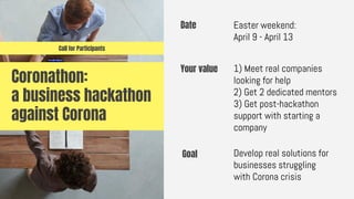 Coronathon:
a business hackathon
against Corona
Date Easter weekend:
April 9 - April 13
Goal Develop real solutions for
businesses struggling
with Corona crisis
Your value 1) Meet real companies
looking for help
2) Get 2 dedicated mentors
3) Get post-hackathon
support with starting a
company
Call for Participants
 