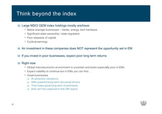 21
Large MSCI GEM index holdings mostly are/have:
• Below average businesses – banks, energy, tech hardware
• Significant state ownership / state regulation
• Poor stewards of capital
• Cyclical earnings
An investment in these companies does NOT represent the opportunity set in EM
If you invest in poor businesses, expect poor long term returns
Right now:
• Global macroeconomic environment is uncertain and looks especially poor in EMs
• Expect volatility to continue but in EMs you can find…
• Great businesses
At attractive valuations
With powerful long term structural drivers
That make great long term investments
And can’t be captured in the DM space
Think beyond the index
 