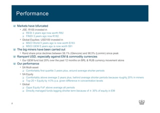2
Markets have bifurcated
• JSE: R100 invested in
RESI 3 years ago now worth R82
FINDI 3 years ago now R182
• Global Equities: USD100 invested in
MSCI World 5 years ago is now worth $163
MSCI GEM 5 years ago is now worth $91
The big miners have been carried out
• Rand share price declines between 58.1% (Glencore) and 98.5% (Lonmin) since peak
Rampant USD, especially against EM & commodity currencies
• Our GEM fund lost 20% over the past 12 months on BRL & RUB currency movement alone
Our performance
• SA Multi-asset
Comfortably first quartile 3 years plus, around average shorter periods
• SA Equity
Comfortably above average 2 years plus, behind average shorter periods because roughly 20% in miners
Top 20 < Equity by ±3% p.a. given difference in concentration levels
• Global
Opps Equity FoF above average all periods
Directly managed funds lagging shorter term because of ± 30% of equity in EM
Performance
 