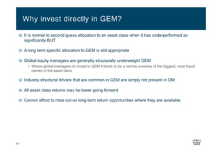 31
It is normal to second guess allocation to an asset class when it has underperformed so
significantly BUT
A long term specific allocation to GEM is still appropriate
Global equity managers are generally structurally underweight GEM
• Where global managers do invest in GEM it tends to be a narrow universe of the biggest, most liquid
names in the asset class
Industry structural drivers that are common in GEM are simply not present in DM
All asset class returns may be lower going forward
Cannot afford to miss out on long term return opportunities where they are available
Why invest directly in GEM?
 