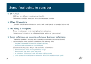 34
SA vs. GEM
• GEM is a very different investment set from SA
• SA has also provided great long term returns despite volatility
DM vs. EM valuations
• Upside to fair value on most stocks in our GEM coverage list far exceeds that in DM
“Hot money” is fleeing EMs
• These investors were never making long term allocations
• “Smart money” should not be influenced by the actions of “quick money”
Market performance vs. economic performance & company performance
• Dislocation between company performance and macroeconomic environment
• Recessions are often good for businesses over the long term
Weaker players exit => reduces excess capacity
Market share increases for the remainder
• Stock markets move out of sync with economic performance
Don’t disinvest when (macro) times are tough
Don’t invest only when times are good
A long term, through the cycle allocation is appropriate
Size of allocation depends on valuations, which are very attractive today
Some final points to consider
 