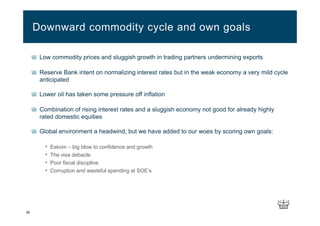 36
Low commodity prices and sluggish growth in trading partners undermining exports
Reserve Bank intent on normalizing interest rates but in the weak economy a very mild cycle
anticipated
Lower oil has taken some pressure off inflation
Combination of rising interest rates and a sluggish economy not good for already highly
rated domestic equities
Global environment a headwind, but we have added to our woes by scoring own goals:
• Eskom – big blow to confidence and growth
• The visa debacle
• Poor fiscal discipline
• Corruption and wasteful spending at SOE’s
Downward commodity cycle and own goals
 