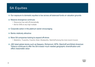 42
Our exposure to domestic equities is low across all balanced funds on valuation grounds
Massive divergence continues
• Resources has sold off dramatically
• Bid for SAB at very high multiple
Corporate action in the platinum sector encouraging
Banks relatively attractive
More SA companies looking to expand off-shore
• Mediclinic, Truworths, Foschini, Brait, Woolworths, Steinhoff among the more recent movers
JSE listed global stocks such as Naspers, Richemont, MTN, Steinhoff and British American
Tobacco continues to offer the SA investor much needed geographic diversification and
offers reasonable value
SA Equities
 