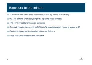 JSE classification shows basic materials as 28% in Top 20 and 23% in Equity
9% / 6% is Mondi which is anything but a typical resource company
19% / 17% in ‘traditional’ resource companies
On a look through basis roughly half of this is SA based mines and the rest is outside of SA
Predominantly exposed to diversified miners and Platinum
Lower risk commodities with less ‘China’ risk
Exposure to the miners
48
 