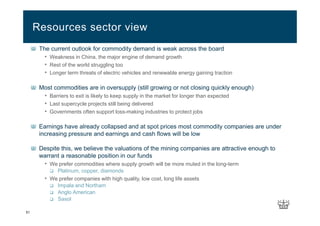 51
The current outlook for commodity demand is weak across the board
• Weakness in China, the major engine of demand growth
• Rest of the world struggling too
• Longer term threats of electric vehicles and renewable energy gaining traction
Most commodities are in oversupply (still growing or not closing quickly enough)
• Barriers to exit is likely to keep supply in the market for longer than expected
• Last supercycle projects still being delivered
• Governments often support loss-making industries to protect jobs
Earnings have already collapsed and at spot prices most commodity companies are under
increasing pressure and earnings and cash flows will be low
Despite this, we believe the valuations of the mining companies are attractive enough to
warrant a reasonable position in our funds
• We prefer commodities where supply growth will be more muted in the long-term
Platinum, copper, diamonds
• We prefer companies with high quality, low cost, long life assets
Impala and Northam
Anglo American
Sasol
Resources sector view
 