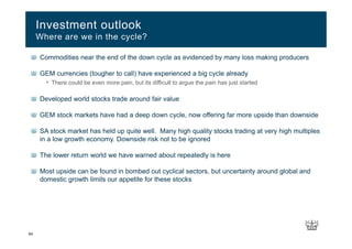 64
Commodities near the end of the down cycle as evidenced by many loss making producers
GEM currencies (tougher to call) have experienced a big cycle already
• There could be even more pain, but its difficult to argue the pain has just started
Developed world stocks trade around fair value
GEM stock markets have had a deep down cycle, now offering far more upside than downside
SA stock market has held up quite well. Many high quality stocks trading at very high multiples
in a low growth economy. Downside risk not to be ignored
The lower return world we have warned about repeatedly is here
Most upside can be found in bombed out cyclical sectors, but uncertainty around global and
domestic growth limits our appetite for these stocks
Investment outlook
Where are we in the cycle?
 