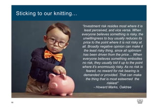 Sticking to our knitting…
65
“Investment risk resides most where it is
least perceived, and vice versa. When
everyone believes something is risky, the
unwillingness to buy usually reduces its
price to the point where it is not risky at
all. Broadly negative opinion can make it
the least risky thing, since all optimism
has been driven from the price… When
everyone believes something embodies
no risk, they usually bid it up to the point
where it’s enormously risky. As no risk is
feared, no reward for risk bearing is
demanded or provided. That can make
the thing that is most esteemed the
riskiest”
- Howard Marks, Oaktree
 
