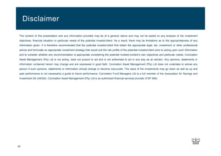 The content of this presentation and any information provided may be of a general nature and may not be based on any analysis of the investment
objectives, financial situation or particular needs of the potential investor/client. As a result, there may be limitations as to the appropriateness of any
information given. It is therefore recommended that the potential investor/client first obtain the appropriate legal, tax, investment or other professional
advice and formulate an appropriate investment strategy that would suit the risk profile of the potential investor/client prior to acting upon such information
and to consider whether any recommendation is appropriate considering the potential investor’s/client’s own objectives and particular needs. Coronation
Asset Management (Pty) Ltd is not acting, does not purport to act and is not authorised to act in any way as an advisor. Any opinions, statements or
information contained herein may change and are expressed in good faith. Coronation Asset Management (Pty) Ltd does not undertake to advise any
person if such opinions, statements or information should change or become inaccurate. The value of the investments may go down as well as up and
past performance is not necessarily a guide to future performance. Coronation Fund Managers Ltd is a full member of the Association for Savings and
Investment SA (ASISA). Coronation Asset Management (Pty) Ltd is an authorised financial services provider (FSP 548).
Disclaimer
67
 