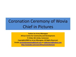 Coronation Ceremony of Wovia
Chief in Pictures
Author Ivo Arrey Mbongaya
African Centre for Community and Development.
P. O.Box 181 Limbe, Cameroon
Copyrights2008 Ivo Arrey Mbongaya. All Rights Reserved.
Emails: arreymbongayaivo@gmail.com or oldboyarret@yahoo.com
http://youtube.com/user/AfricanCentreforCom
 
