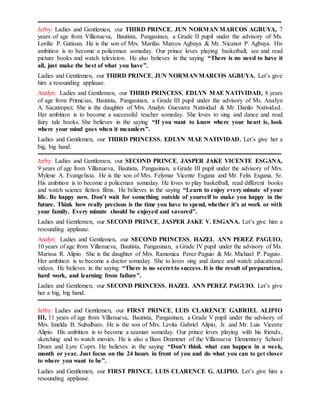 Jerby: Ladies and Gentlemen, our THIRD PRINCE, JUN NORMAN MARCOS AGBUYA, 7
years of age from Villanueva, Bautista, Pangasinan, a Grade II pupil under the advisory of Ms.
Lorilie P. Gatioan. He is the son of Mrs. Marifas Marcos Agbuya & Mr. Nicanor P. Agbuya. His
ambition is to become a policeman someday. Our prince loves playing basketball, see and read
picture books and watch television. He also believes in the saying “There is no need to have it
all, just make the best of what you have”.
Ladies and Gentlemen, our THIRD PRINCE, JUN NORMAN MARCOS AGBUYA. Let’s give
him a resounding applause.
Analyn: Ladies and Gentlemen, our THIRD PRINCESS, EDLYN MAE NATIVIDAD, 8 years
of age from Primicias, Bautista, Pangasinan, a Grade III pupil under the advisory of Ms. Analyn
A. Sacatropez. She is the daughter of Mrs. Analyn Guevarra Natividad & Mr. Danilo Natividad.
Her ambition is to become a successful teacher someday. She loves to sing and dance and read
fairy tale books. She believes in the saying “If you want to know where your heart is, look
where your mind goes when it meanders”.
Ladies and Gentlemen, our THIRD PRINCESS, EDLYN MAE NATIVIDAD. Let’s give her a
big, big hand.
Jerby: Ladies and Gentlemen, our SECOND PRINCE, JASPER JAKE VICENTE ESGANA,
9 years of age from Villanueva, Bautista, Pangasinan, a Grade III pupil under the advisory of Mrs.
Mylene A. Evangelista. He is the son of Mrs. Felymar Vicente Esgana and Mr. Felix Esgana, Sr.
His ambition is to become a policeman someday. He loves to play basketball, read different books
and watch science fiction films. He believes in the saying “Learn to enjoy every minute of your
life. Be happy now. Don’t wait for something outside of yourself to make you happy in the
future. Think how really precious is the time you have to spend, whether it’s at work or with
your family. Every minute should be enjoyed and savored”.
Ladies and Gentlemen, our SECOND PRINCE, JASPER JAKE V. ESGANA. Let’s give him a
resounding applause.
Analyn: Ladies and Gentlemen, our SECOND PRINCESS, HAZEL ANN PEREZ PAGUIO,
10 years of age from Villanueva, Bautista, Pangasinan, a Grade IV pupil under the advisory of Ms.
Marissa R. Alipio. She is the daughter of Mrs. Ramonica Perez Paguio & Mr. Michael P. Paguio.
Her ambition is to become a doctor someday. She to loves sing and dance and watch educational
videos. He believes in the saying “There is no secret to success. It is the result of preparation,
hard work, and learning from failure”.
Ladies and Gentlemen, our SECOND PRINCESS, HAZEL ANN PEREZ PAGUIO. Let’s give
her a big, big hand.
Jerby: Ladies and Gentlemen, our FIRST PRINCE, LUIS CLARENCE GABRIEL ALIPIO
III, 11 years of age from Villanueva, Bautista, Pangasinan, a Grade V pupil under the advisory of
Mrs. Imelda B. Subalbaro. He is the son of Mrs. Levita Gabriel Alipio, Jr. and Mr. Luis Vicente
Alipio. His ambition is to become a seaman someday. Our prince loves playing with his friends,
sketching and to watch movies. He is also a Bass Drummer of the Villanueva Elementary School
Drum and Lyre Coprs. He believes in the saying “Don’t think what can happen in a week,
month or year. Just focus on the 24 hours in front of you and do what you can to get closer
to where you want to be”.
Ladies and Gentlemen, our FIRST PRINCE, LUIS CLARENCE G. ALIPIO. Let’s give him a
resounding applause.
 