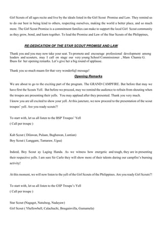 Girl Scouts of all ages recite and live by the ideals listed in the Girl Scout Promise and Law. They remind us
to do our best in being kind to others, respecting ourselves, making the world a better place, and so much
more. The Girl Scout Promise is a commitment families can make to support the local Girl Scout community
as they grow, bond, and learn together. To lead the Promise and Law of the Star Scouts of the Philippines,
RE-DEDICATION OF THE STAR SCOUT PROMISE AND LAW
Thank you and you may now take your seat. To promote and encourage professional development among
leaders and scouters, may I call on stage our very young School Commissioner , Mam Chamie G.
Ibuos for her opening remarks. Let’s give her a big round of applause.
Thank you so much maam for that very wonderfujl message!
Opening Remarks
We are about to go to the exciting part of the program. The GRAND CAMPFIRE. But before that may we
have first the Scouts Yell. But before we proceed, may we remind the audience to refrain from shouting when
the troupes are presenting their yells. You may applaud after they presented. Thank you very much.
I know you are all excited to show your yell. At this juncture, we now proceed to the presentation of the scout
troupes’ yell. Are you ready scouts?!
To start with, let us all listen to the BSP Troupes’ Yell
( Call per troupe )
Kab Scout ( Dilawan, Pulaan, Bughawan, Luntian)
Boy Scout ( Langgam, Tamaraw, Ugsa)
Indeed, Boy Scout ay Laging Handa. As we witness how energetic and tough, they are in presenting
their respective yells. I am sure Sir Carlo they will show more of their talents during our campfire’s burning
activity!
At this moment, we will now listen to the yell of the Girl Scouts of the Philippines. Are you ready Girl Scouts?!
To start with, let us all listen to the GSP Troupe’s Yell
( Call per troupe )
Star Scout (Nagaget, Natulnog, Nadayaw)
Girl Scout ( Yhellowbell, Calachuchi, Bougainvilla, Gumamela)
 