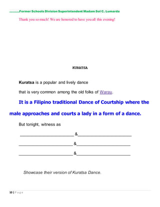 10 | P a g e
……….Former Schools Division Superintendent Madam Sol C. Lumarda
Thank you so much! We are honored to have you all this evening!
KURATSA
Kuratsa is a popular and lively dance
that is very common among the old folks of Waray.
It is a Filipino traditional Dance of Courtship where the
male approaches and courts a lady in a form of a dance.
But tonight, witness as
_______________________ &_______________________
_______________________ &_______________________
_______________________ &_______________________
Showcase their version of Kuratsa Dance.
 