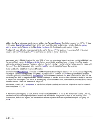 11 | P a g e
Isidore the Farm Labourer, also known as Isidore the Farmer (Spanish: San Isidro Labrador) (c. 1070 – 15 May
1130), was a Spanish farmworker known for his piety toward the poor and animals. He is the Catholic patron
saint of farmers and of Madrid, and of La Ceiba, Honduras. His feast day is celebrated on 15 May.
The Spanish word labrador means someone who works the cow ,[2][3]
not a worker in general, which in Spanish
would be obrero,[4][5]
or trabajador.[6][7]
His real name was Isidro de Merlo y Quintana.
Isidore was born in Madrid, in about the year 1070, of poor but very devout parents, and was christened Isidore from
the name of their patron, St. Isidore of Seville. Isidore spent his life as a hired hand in the service of the wealthy
Madrilenian landowner Juan de Vargas on a farm in the city's vicinity.[8]
He shared what he had, even his meals, with
the poor.[9]
Juan de Vargas would later make him bailiff of his entire estate of Lower Caramanca.
It was said that he stood two meters (6.5 feet) tall.
Isidore married Maria Torribia, known as Santa María de la Cabeza in Spain because her head (cabeza in Spanish)
was kept in a chapel[10]
and possibly brought out in processions to summon rain,[11]
although she has never been
canonized, pending confirmation by Pope Francis. Isidore and Maria had one son.[8]
On one occasion, their son fell
into a deep well and, at the prayers of his parents, the water of the well is said to have risen miraculously to the level
of the ground, bringing the child with it. In thanksgiving Isidore and Maria then vowed sexual abstin ence and lived in
separate houses. Their son later died in his youth.
Isidore died on May 15, 1130[citation needed]
, at his birthplace close to Madrid although the only official source places his
death in the year 1172.[12]
In the morning before going to work, Isidore would usually attend Mass at one of the churches in Madrid. One day,
his fellow farm workers complained to their master that Isidore was always late for work in the morning. Upon
investigation, so runs the legend, the master found Isidore at prayer whilst an angel was doing the ploughing for
him.[9]
 