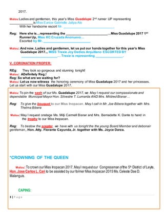 3 | P a g e
2017.
Malou:Ladies and gentlemen, this year’s Miss Guadalupe 2nd runner UP representing
_____________is Miss Eunice Gabrielle Jalipa Alo
With her handsome escort Mr. ____________________________
Reg: Here she is…representing the _______________________…Miss Guadalupe 2017 1st
Runner Up, Miss KC Cruzada Anonuevo…
Escorted by Mr. __________________________
Malou: And now, Ladies and gentlemen, let us put our hands together for this year’s Miss
Guadalupe 2017.., MISS Trexie Joy Dedios Arquillano ESCORTED BY
____________________… Trexie is representing _______________.
V. CORONATION PROPER:
REg: They look so gorgeous and stunning tonight!
Malou: ADefinitely Reg.!
Reg: So what are we waiting for?
Malou: Let us now witness the honoring ceremony of Miss Guadalupe 2017 and her princesses.
Let us start with our Miss Guadalupe 2017.
Malou: To pin the sash of our Ms. Guadalupe 2017, we May I request our compassionate and
dependable Municipal Mayor Hon. Silvestre T. Lumarda AND Mrs. Mildred Bisnar…
Reg: To give the bouquet to our Miss Inopacan, May I call in Mr. Joe Bibera together with Mrs.
Thelma Bibera
Malou: May I request onstage Ms. Milji Carmell Bisnar and Mrs. Bernadette K. Dante to hand in
the trophy to our Miss Inopacan.
Reg: To bestow the scepter, we have with us tonight the the young Board Member and debonair
gentleman , Hon. Atty. Florante Cayunda, Jr. together with Ms. Joyce Darza.
*CROWNING OF THE QUEEN
Malou:To crown ourMiss Inopacan 2017,MayI requestour Congressman ofthe 5th District of Leyte,
Hon.Jose Carlos L.Cari to be assisted by our former Miss Inopacan 2015 Ms.Celeste Dae D.
Malanguis.
CAPING:
 