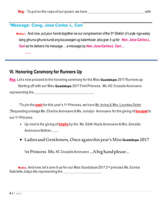 4 | P a g e
Reg : To puton the cape ofour queen,we have __________________________________with
*Message: Cong. Jose Carlos L. Cari
Malou: And now, putyour hands together as our congressman ofthe 5th District of Leyte nga walay
laing gihuna-gihuna kundiang kauswaganug kalamboan ,let,s give it up for Hon. Jose Carlos L.
Cari as he delivers his message …a message by Hon.JoseCarlosL.Cari…
……
VI. Honoring Ceremony for Runners Up
Reg:Let’s now proceed to the honoring ceremony for the Miss Guadalupe 2017 Runners-up
Starting off with our Miss Guadalupe 2017 First Princess, Ms.KC Cruzada Anonuevo
representing the____________________________________
*To pin the sash for this year’s 1st Princess,we have Mr.Irving & Mrs.Lourdes Octot
*Requesting onstage Ms.Charice Anonuevo &Ms.Junalyn Anonuevo for the giving of bouquet to
our 1st Princess.
 Up nextis the giving of trophy by the Ms.Edith Hoyla Anonuevo &Mrs.Zenaida
AnonuevoBeltran…….
 Ladiesand Gentlemen, Onceagainthisyear’s Miss Guadalupe 2017
!stPrincess Ms.KC Cruzada Anonuevo …Abighandplease…
Malou:And now,let’s give it up for our Miss Guadalupe2017 2nd princess Ms.Eunice
Gabrielle Jalipa Alo representingthe ______________________.
 