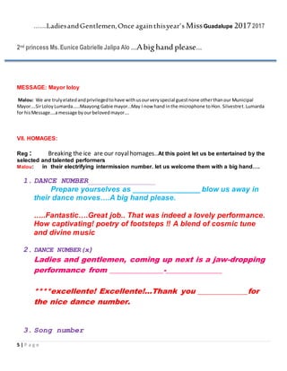 5 | P a g e
…….LadiesandGentlemen,Once again thisyear’s MissGuadalupe 20172017
2nd princess Ms.Eunice Gabrielle Jalipa Alo …Abighand please…
MESSAGE: Mayor loloy
Malou: We are trulyelatedandprivilegedtohave withusourveryspecial guestnone otherthanour Municipal
Mayor….SirLoloyLumarda……Maayong Gabie mayor…May I now hand inthe microphone toHon. Silvestret.Lumarda
for hisMessage….amessage byourbelovedmayor….
VII. HOMAGES:
Reg : Breaking the ice are our royalhomages..At this point let us be entertained by the
selected and talented performers
Malou: in their electrifying intermission number. let us welcome them with a big hand….
1. DANCE NUMBER_______________
Prepare yourselves as ________________ blow us away in
their dance moves….A big hand please.
…..Fantastic….Great job.. That was indeed a lovely performance.
How captivating! poetry of footsteps !! A blend of cosmic tune
and divine music
2. DANCE NUMBER(x)
Ladies and gentlemen, coming up next is a jaw-dropping
performance from ______________-_______________
****excellente! Excellente!...Thank you _____________for
the nice dance number.
3. Song number
 