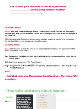 6 | P a g e
Let us now give the floor to our next presenter,
___________________for his song number entitled
____________________________.
VIII. ROYAL MARCH:
Malou: Now, let’s come to the royal march. Our Miss Guadalupe 2017 and her runners up
together with their escorts will roam around the court to give their utmost wishes and grace
for everyone.
REG: Requesting the Queen and her princesses with their handsome escorts to be come down
for the Royal March. Let’s give them a round of applause!
IX. ROYAL DANCE:
Malou: And now, let’s come to the famous and most awaited royal dance. This signifies their first
dance as royalties of Guadalupe.
Reg: Requesting the ladies and their escorts to stay at the center area of this venue for the
Royal Dance .
Both: Ladies and gentlemen… The Royal Dance…
----------------------------------------------……..>>>>>>>>>>>
Reg: Congratulations to our Miss Guadalupe 2017 & her princessess. I think they deserve a
round of applause. :
Malou:
…And that ends our Coronation tonight…Enjoy the rest of the
evening…
*This is Malou Caagbay and Rigino T. Macunay
Sayin’
 