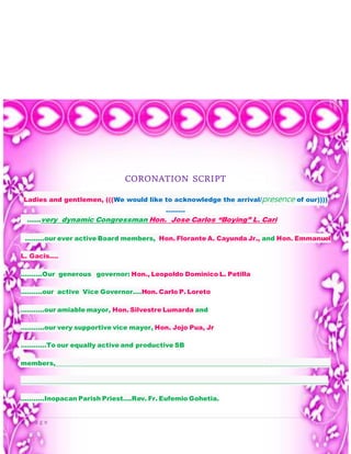 9 | P a g e
CORONATION SCRIPT
Ladies and gentlemen, (((We would like to acknowledge the arrival/presence of our))))
………
……very dynamic Congressman Hon. Jose Carlos “Boying” L. Cari
………our ever active Board members, Hon. Florante A. Cayunda Jr., and Hon. Emmanuel
L. Gacis….
……….Our generous governor: Hon., Leopoldo Dominico L. Petilla
……….our active Vice Governor….Hon. Carlo P. Loreto
………..our amiable mayor, Hon. Silvestre Lumarda and
………..our very supportive vice mayor, Hon. Jojo Pua, Jr
…………To our equally active and productive SB
members,_______________________________________________________________________________________
_________________________________________________________________________________________________
………..Inopacan Parish Priest….Rev. Fr. Eufemio Gohetia.
 