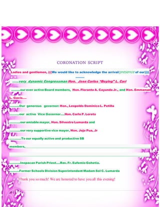10 | P a g e
CORONATION SCRIPT
Ladies and gentlemen, (((We would like to acknowledge the arrival/presence of our))))
………
……very dynamic Congressman Hon. Jose Carlos “Boying” L. Cari
………our ever active Board members, Hon. Florante A. Cayunda Jr., and Hon. Emmanuel
L. Gacis….
……….Our generous governor: Hon., Leopoldo Dominico L. Petilla
……….our active Vice Governor….Hon. Carlo P. Loreto
………..our amiable mayor, Hon. Silvestre Lumarda and
………..our very supportive vice mayor, Hon. Jojo Pua, Jr
…………To our equally active and productive SB
members,_______________________________________________________________________________________
_________________________________________________________________________________________________
………..Inopacan Parish Priest….Rev. Fr. Eufemio Gohetia.
……….Former Schools Division Superintendent Madam Sol C. Lumarda
Thank you so much! We are honored to have you all this evening!
 