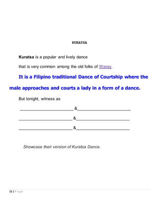 11 | P a g e
KURATSA
Kuratsa is a popular and lively dance
that is very common among the old folks of Waray.
It is a Filipino traditional Dance of Courtship where the
male approaches and courts a lady in a form of a dance.
But tonight, witness as
_______________________ &_______________________
_______________________ &_______________________
_______________________ &_______________________
Showcase their version of Kuratsa Dance.
 