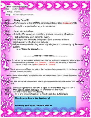 2 | P a g e
Twing: passionate teachers
Reg :visitors,
Twing : friends,
Reg: ladies and gentlemen…
BOTH:….. Happy Fiesta!!!!
Reg :…….And welcometo the GRAND coronationrites of Miss Inopacan2017
Twing:….Tonight is a spectacular night to remember.
Reg: …..the most awaited one
Twing: ….Alright…We would not therefore prolong the agony of waiting.
Let us formally start tonight’s event.
Reg: That’s right! And to invoke the spirit of God, may we call in our
parish priestRev.Fr. Eufemio Gohetia
…..…..and please remain standing as we pay allegiance to our country by the sound
system.
……Pleasebe seated……..
………….Oooooo-----ooooooO……………….
Twing: To enliven our atmosphere and accommodate us, ladies and gentlemen, let us all lend our
ears to our municipal mayor Hon. Silvestre T. Lumarda for his words of welcome
…….Words of Welcome by Hon. Silvestre T. Lumarda.
Reg:: Thank you so much Mayor not only for the heartwarming message but to the change you have
brought to our municipality.
Twing: I agree. We are lucky and glad to have you as our Mayor. So our mayor deserves a round of
applause.
Reg: and now, for the one last time let’s have a glimpse of the beauty of the former Miss Inopacan
2015.
Twing: Ladies and gentlemen, here she is again the former Miss Inopacan 2015,
Reg: Miss Celeste Dae D. Malanguis as she takes her final walk,
Twing her final journey as an icon beauty.
Reg: let us give a round of applause to Miss Celeste Dae D. Malanguis
Miss Celeste Dae is the daughter of
_____________________________
Currently working at Conalum NHS as
___________________________
She is wearing a _____________________ gown.
 