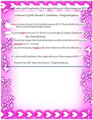 5 | P a g e
 Ladiesand Gentlemen, Onceagainthisyear’s Missinopacan2017
!stRunner UpMs.RosalieT.Sombilon…A bighand please…
Twing:And now,let’s give it up for our Miss Inopacan20172nd Runner Up Ms.Mary Ann S.
Bereso representing the ReligiousGroup.
*To pin the sash for this year’s 2nd Runner up,we have Rev.Fr. Femie A. Gohetia with
Mrs. Narcisa Piamonte
 Requesting onstage Father Dodong Dondoyano and Mrs.Inday Soliman for the giving of
bouquet to our 2nd runner Up
 Up nextis the giving of trophy by Ms.Aireen Radores and Ms.Daisy Mantahinay
 …..
 LadiesandGentlemen,Once again thisyear’sMissinopacan 20172nd
RunnerUp isMs. MaryAnn Bereso…A bighand please…
 