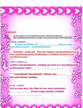 6 | P a g e
VII. HOMAGES:
Reg : At this point let us be entertained by the selected and talented _________________
Twing: their electrifying intermission number. let us welcome them with a big hand….
1. DANCE NUMBER_______________
Prepare yourselves as ________________ blow us away in
their dance moves….A big hand please.
…..Fantastic….Great job.. That was indeed a lovely performance.
How captivating! poetry of footsteps !! A blend of cosmic tune
and divine music
2. DANCE NUMBER(x)
Ladies and gentlemen, coming up next is a jaw-dropping
performance from ______________-_______________
****excellente! Excellente!...Thank you _____________for
the nice dance number.
3. Song number
Let us now give the floor to our next presenter,
___________________for his song number entitled
____________________________.
 