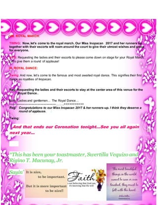 7 | P a g e
VIII. ROYAL MARCH:
TWING: Now, let’s come to the royal march. Our Miss Inopacan 2017 and her runners up
together with their escorts will roam around the court to give their utmost wishes and grace
for everyone.
REG: Requesting the ladies and their escorts to please come down on stage for your Royal March.
Let’s give them a round of applause!
IX. ROYAL DANCE:
Twing: And now, let’s come to the famous and most awaited royal dance. This signifies their first
dance as royalties of Inopacan.
Reg: Requesting the ladies and their escorts to stay at the center area of this venue for the
Royal Dance .
Both: Ladies and gentlemen… The Royal Dance…
----------------------------------------------……..>>>>>>>>>>>
Reg: Congratulations to our Miss Inopacan 2017 & her runners-up. I think they deserve a
round of applause. :
Twing:
…And that ends our Coronation tonight…See you all again
next year…
*This has been your toastmaster, Swertilla Vequizo and
Rigino T. Macunay, Jr.
Sayin’
 